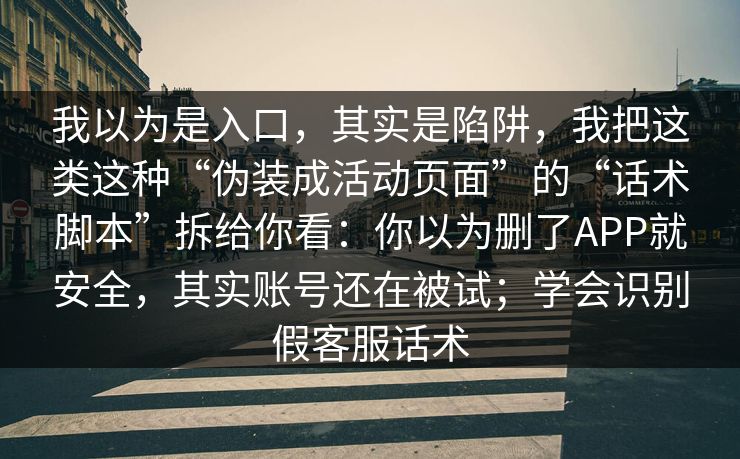我以为是入口，其实是陷阱，我把这类这种“伪装成活动页面”的“话术脚本”拆给你看：你以为删了APP就安全，其实账号还在被试；学会识别假客服话术