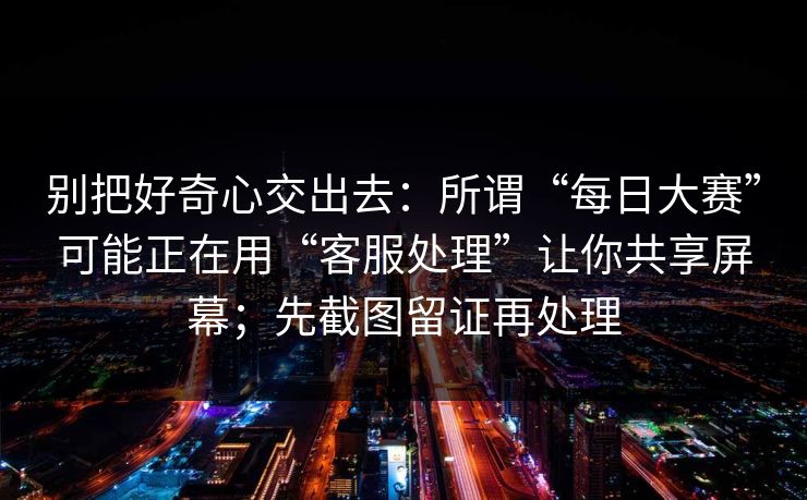 别把好奇心交出去：所谓“每日大赛”可能正在用“客服处理”让你共享屏幕；先截图留证再处理