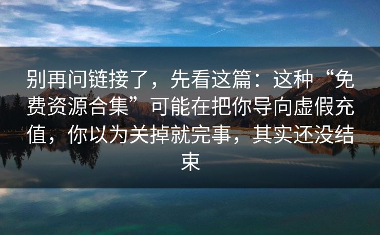 别再问链接了，先看这篇：这种“免费资源合集”可能在把你导向虚假充值，你以为关掉就完事，其实还没结束