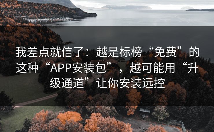 我差点就信了：越是标榜“免费”的这种“APP安装包”，越可能用“升级通道”让你安装远控